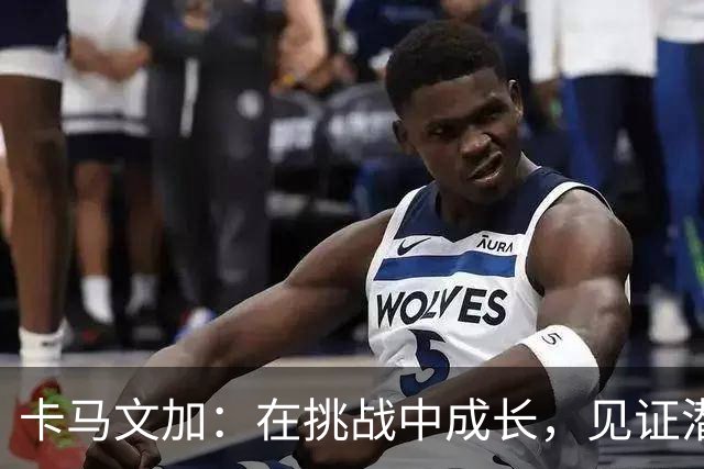 卡马文加：在挑战中成长，见证潜力的迸发